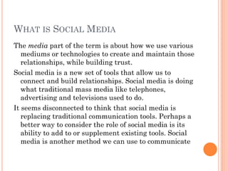 WHAT IS SOCIAL MEDIA
The media part of the term is about how we use various
   mediums or technologies to create and maintain those
   relationships, while building trust.
Social media is a new set of tools that allow us to
   connect and build relationships. Social media is doing
   what traditional mass media like telephones,
   advertising and televisions used to do.
It seems disconnected to think that social media is
   replacing traditional communication tools. Perhaps a
   better way to consider the role of social media is its
   ability to add to or supplement existing tools. Social
   media is another method we can use to communicate
 