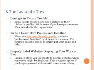 5 TOP LINKEDIN TIPS
1.   Don’t get in Picture Trouble!
     1.   Many people choose not to use a picture on their
          LinkedIn profiles. While some of you have your reasons,
          it's a mistake for the typical user.

2.   Write a Descriptive Professional Headline
     1.   When you edit your LinkedIn profile, you have
          "professional headline" right beneath the name. The
          common mistake here is to simply put your name and
          title.

3.   Properly Label Websites Displaying Your Work or
     Blog
     1.   LinkedIn offers you the ability to list the websites where
          your work might be displayed. This is a great option if
          you keep a personal website with a resume or a blog.
 