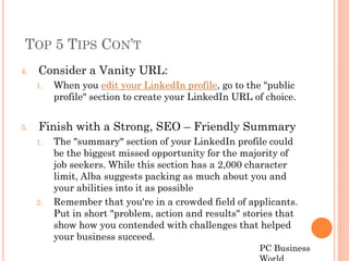 TOP 5 TIPS CON’T
4.   Consider a Vanity URL:
     1.   When you edit your LinkedIn profile, go to the "public
          profile" section to create your LinkedIn URL of choice.


5.   Finish with a Strong, SEO – Friendly Summary
     1.   The "summary" section of your LinkedIn profile could
          be the biggest missed opportunity for the majority of
          job seekers. While this section has a 2,000 character
          limit, Alba suggests packing as much about you and
          your abilities into it as possible
     2.   Remember that you're in a crowded field of applicants.
          Put in short "problem, action and results" stories that
          show how you contended with challenges that helped
          your business succeed.
                                                        PC Business
 