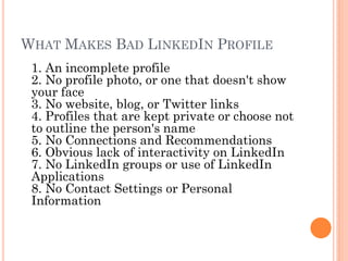 WHAT MAKES BAD LINKEDIN PROFILE
 1. An incomplete profile
 2. No profile photo, or one that doesn't show
 your face
 3. No website, blog, or Twitter links
 4. Profiles that are kept private or choose not
 to outline the person's name
 5. No Connections and Recommendations
 6. Obvious lack of interactivity on LinkedIn
 7. No LinkedIn groups or use of LinkedIn
 Applications
 8. No Contact Settings or Personal
 Information
 