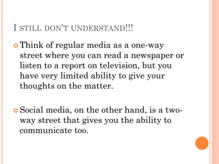 I STILL DON’T UNDERSTAND!!!
 Think  of regular media as a one-way
 street where you can read a newspaper or
 listen to a report on television, but you
 have very limited ability to give your
 thoughts on the matter.

 Social
       media, on the other hand, is a two-
 way street that gives you the ability to
 communicate too.
 