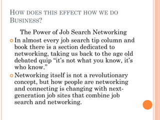 HOW DOES THIS EFFECT HOW WE DO
BUSINESS?
    The Power of Job Search Networking
 In almost every job search tip column and
  book there is a section dedicated to
  networking, taking us back to the age old
  debated quip “it’s not what you know, it’s
  who know.”
 Networking itself is not a revolutionary
  concept, but how people are networking
  and connecting is changing with next-
  generation job sites that combine job
  search and networking.
 