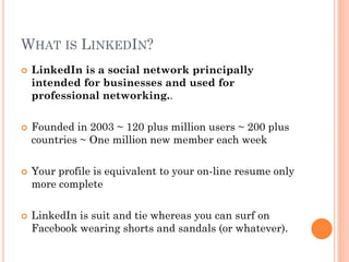 WHAT IS LINKEDIN?
   LinkedIn is a social network principally
    intended for businesses and used for
    professional networking..

   Founded in 2003 ~ 120 plus million users ~ 200 plus
    countries ~ One million new member each week

   Your profile is equivalent to your on-line resume only
    more complete

   LinkedIn is suit and tie whereas you can surf on
    Facebook wearing shorts and sandals (or whatever).
 