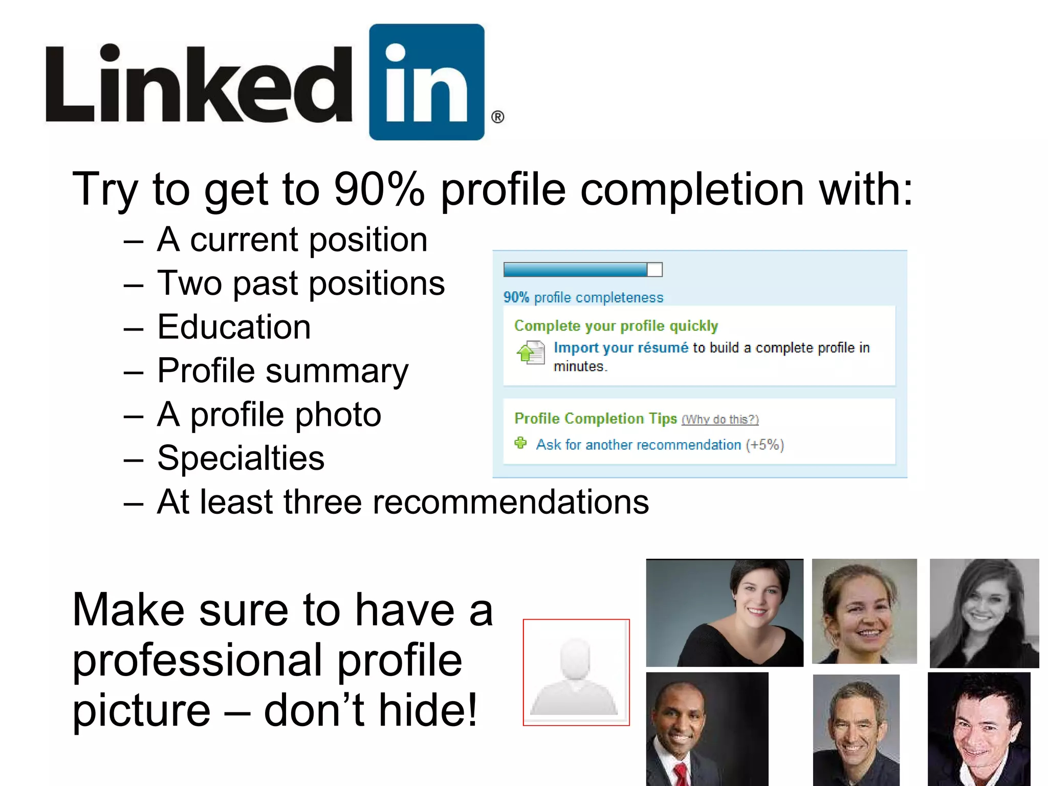 Try to get to 90% profile completion with: A current position Two past positions Education Profile summary A profile photo Specialties At least three recommendations Make sure to have a professional profile picture – don’t hide! 