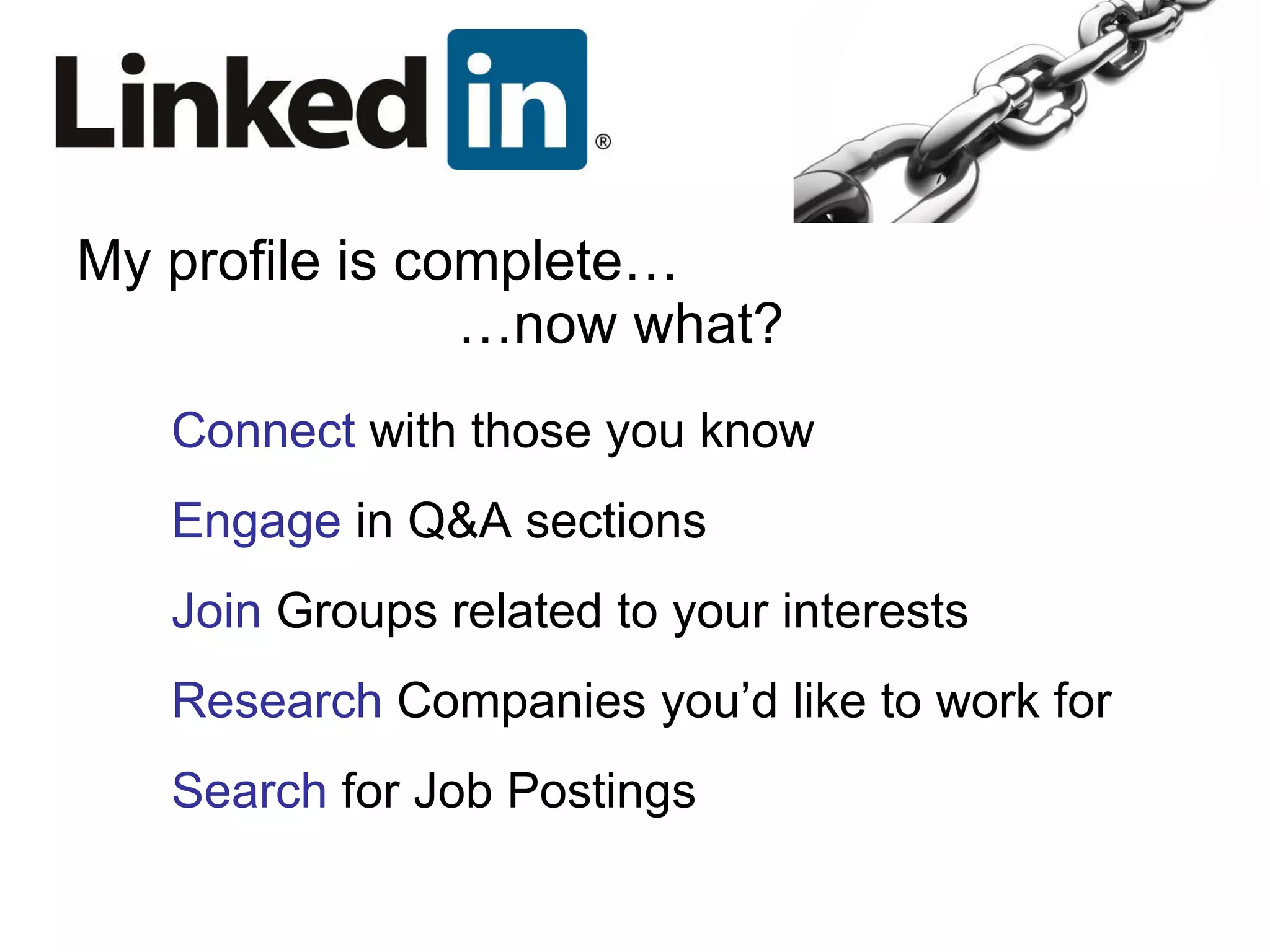 My profile is complete… …now what? Connect  with those you know Engage  in Q&A sections Join  Groups related to your interests Research  Companies you’d like to work for Search  for Job Postings 