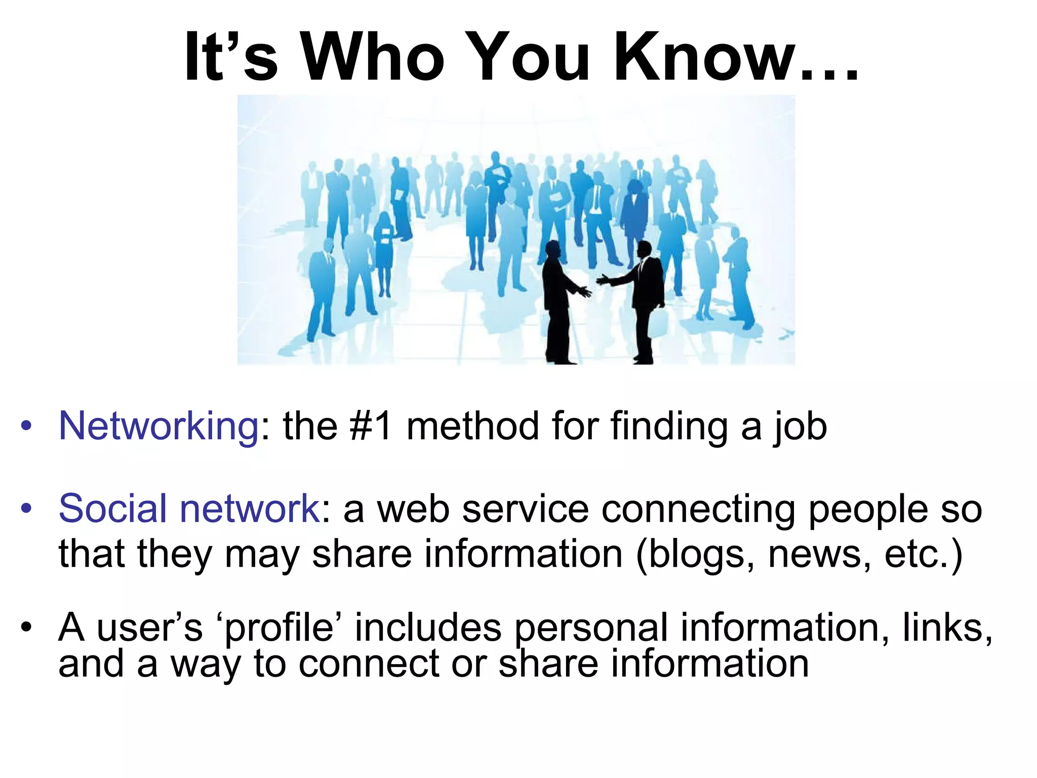 It’s Who You Know… Networking : the #1 method for finding a job Social network : a web service connecting people so that they may share information (blogs, news, etc.) A user’s ‘profile’ includes personal information, links, and a way to connect or share information 