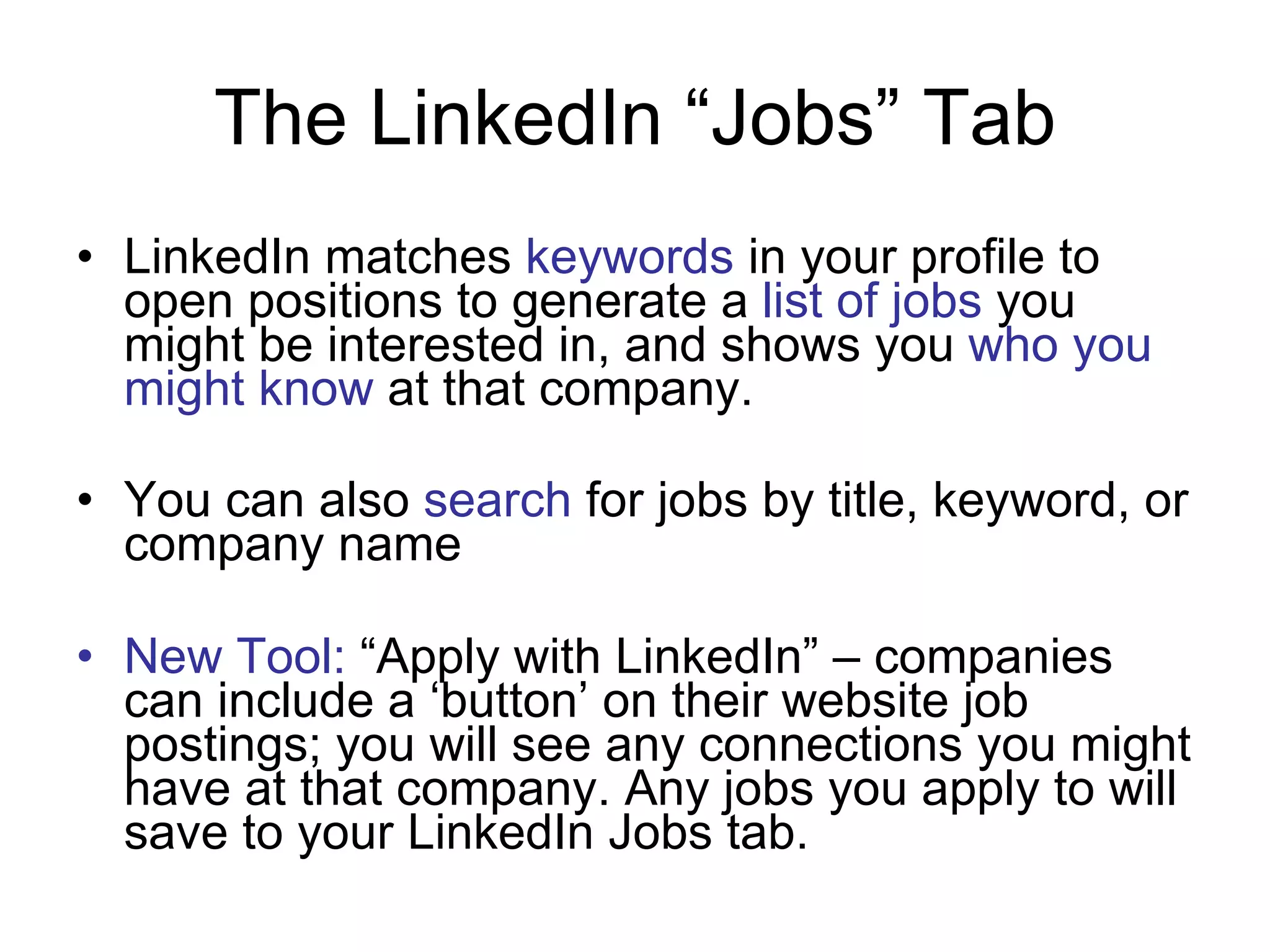 The LinkedIn “Jobs” Tab LinkedIn matches  keywords  in your profile to open positions to generate a  list of jobs  you might be interested in, and shows you  who you might know  at that company. You can also  search  for jobs by title, keyword, or company name New Tool:  “Apply with LinkedIn” – companies can include a ‘button’ on their website job postings; you will see any connections you might have at that company. Any jobs you apply to will save to your LinkedIn Jobs tab. 