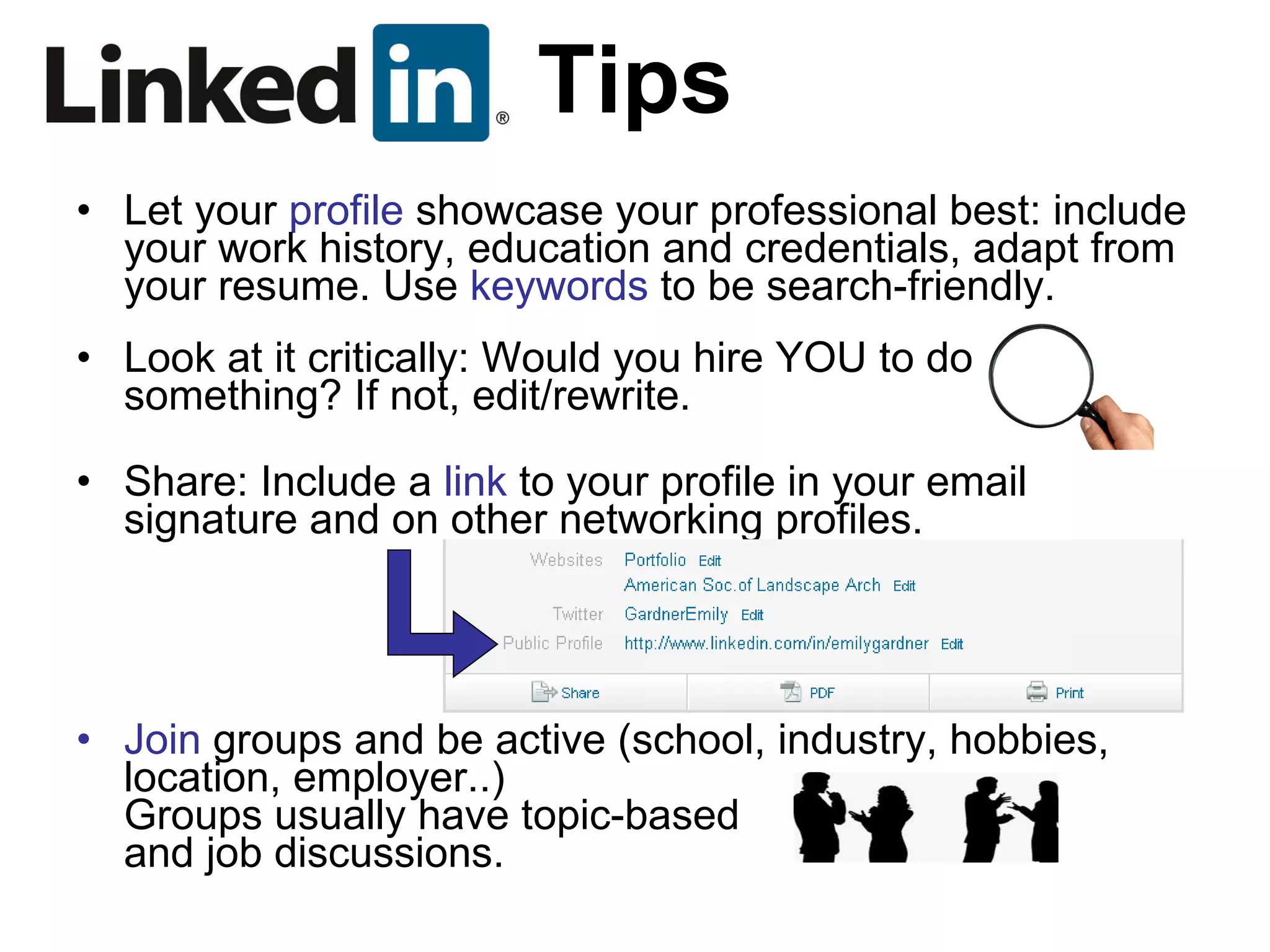 Tips Let your  profile  showcase your professional best: include your work history, education and credentials, adapt from your resume. Use  keywords  to be search-friendly. Look at it critically: Would you hire YOU to do something? If not, edit/rewrite. Share: Include a  link  to your profile in your email signature and on other networking profiles. Join  groups and be active (school, industry, hobbies, location, employer..) Groups usually have topic-based and job discussions. 