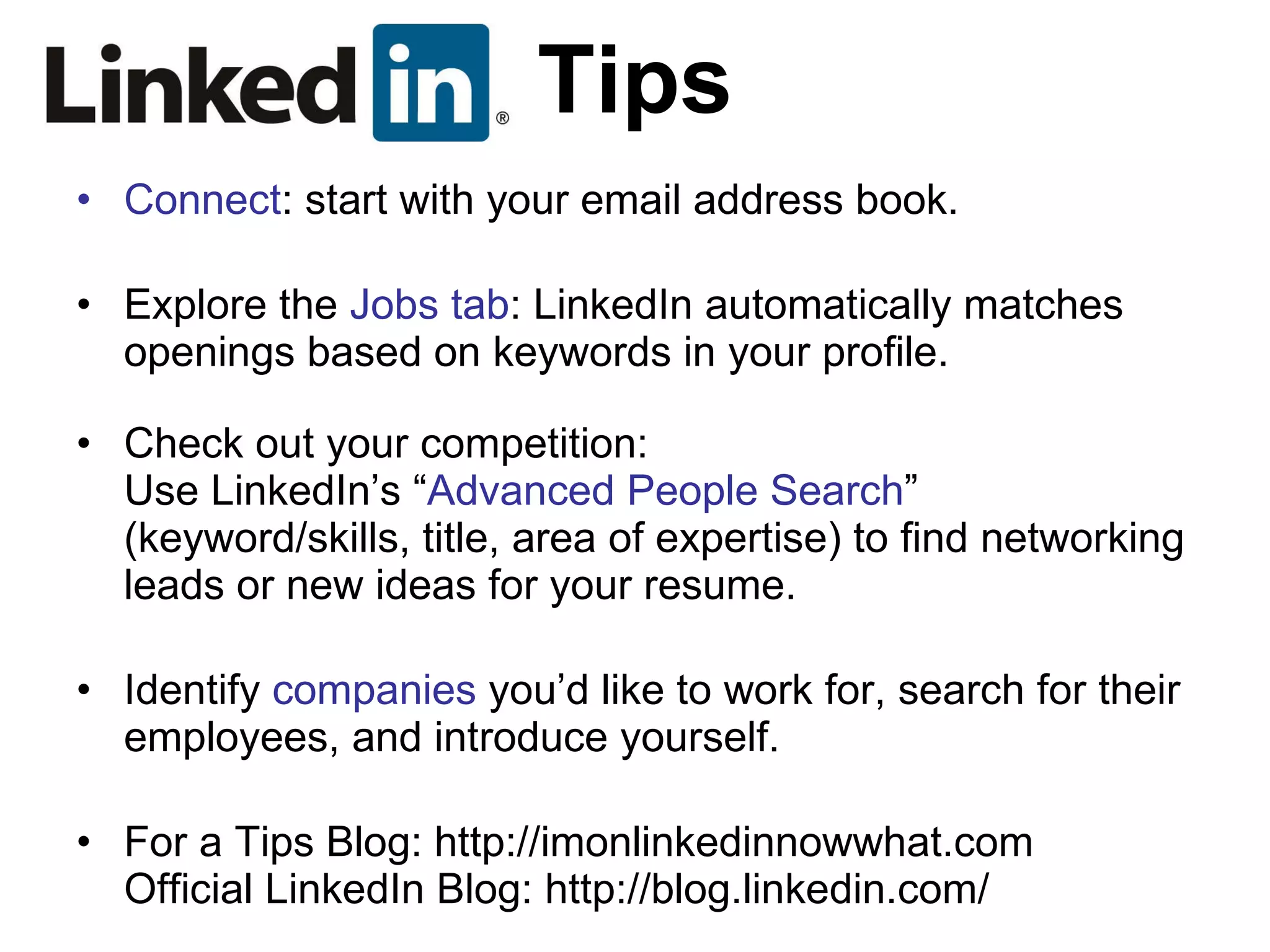 Tips Connect : start with your email address book. Explore the  Jobs tab : LinkedIn automatically matches openings based on keywords in your profile. Check out your competition: Use LinkedIn’s “ Advanced People Search ” (keyword/skills, title, area of expertise) to find networking leads or new ideas for your resume. Identify  companies  you’d like to work for, search for their employees, and introduce yourself. For a Tips Blog: http://imonlinkedinnowwhat.com Official LinkedIn Blog: http://blog.linkedin.com/ 