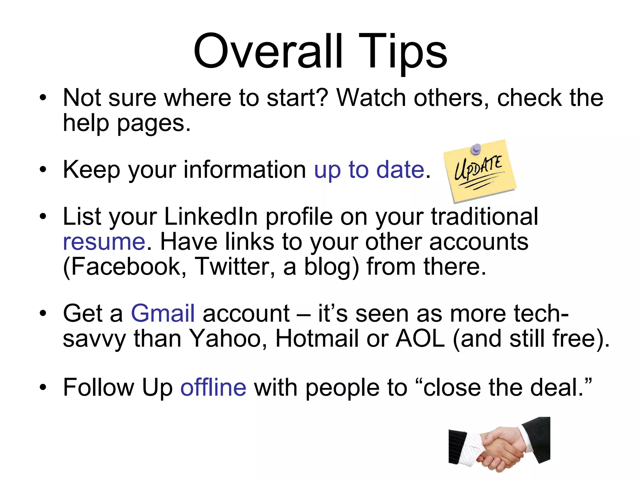 Not sure where to start? Watch others, check the help pages. Keep your information  up to date . List your LinkedIn profile on your traditional  resume . Have links to your other accounts (Facebook, Twitter, a blog) from there. Get a  Gmail  account – it’s seen as more tech-savvy than Yahoo, Hotmail or AOL (and still free). Follow Up  offline  with people to “close the deal.” Overall Tips 