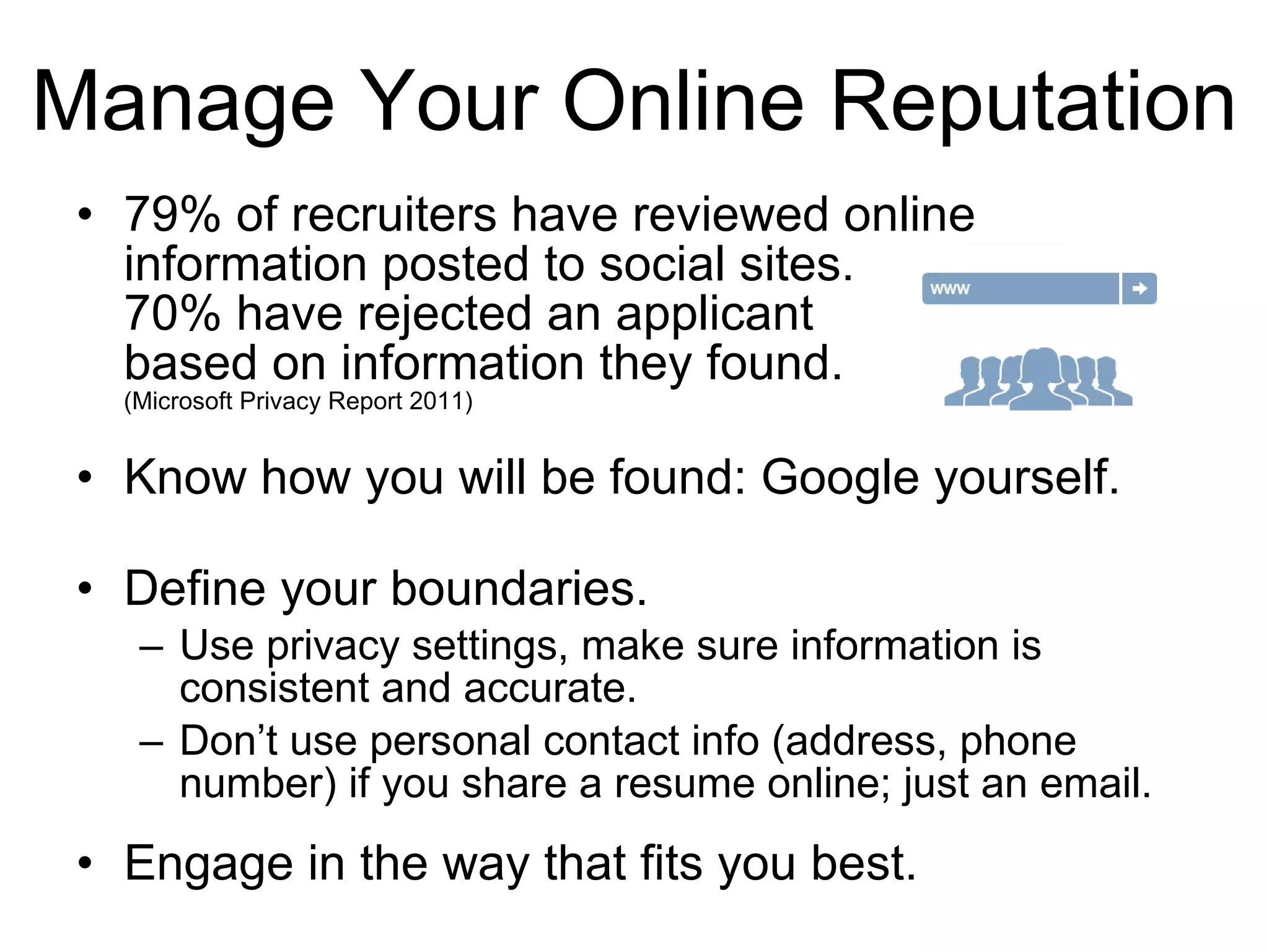 79% of recruiters have reviewed online information posted to social sites. 70% have rejected an applicant based on information they found. (Microsoft Privacy Report 2011) Know how you will be found: Google yourself. Define your boundaries. Use privacy settings, make sure information is consistent and accurate. Don’t use personal contact info (address, phone number) if you share a resume online; just an email. Engage in the way that fits you best. Manage Your Online Reputation 