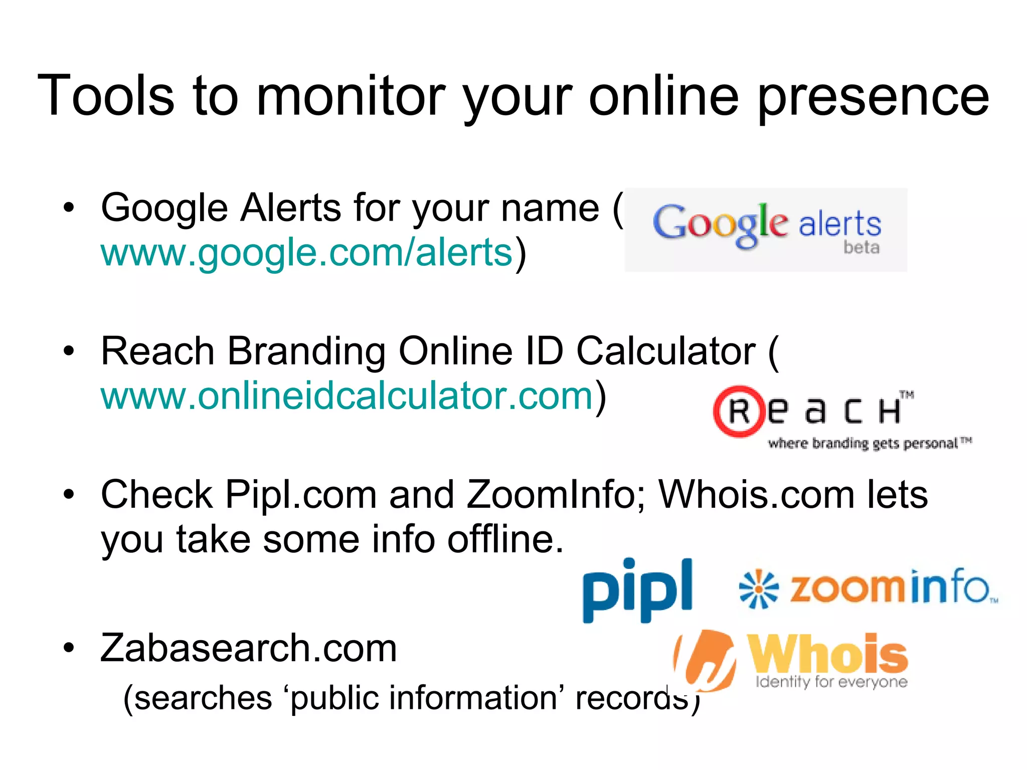 Tools to monitor your online presence Google Alerts for your name ( www.google.com/alerts ) Reach Branding Online ID Calculator ( www.onlineidcalculator.com ) Check Pipl.com and ZoomInfo; Whois.com lets you take some info offline. Zabasearch.com (searches ‘public information’ records) 