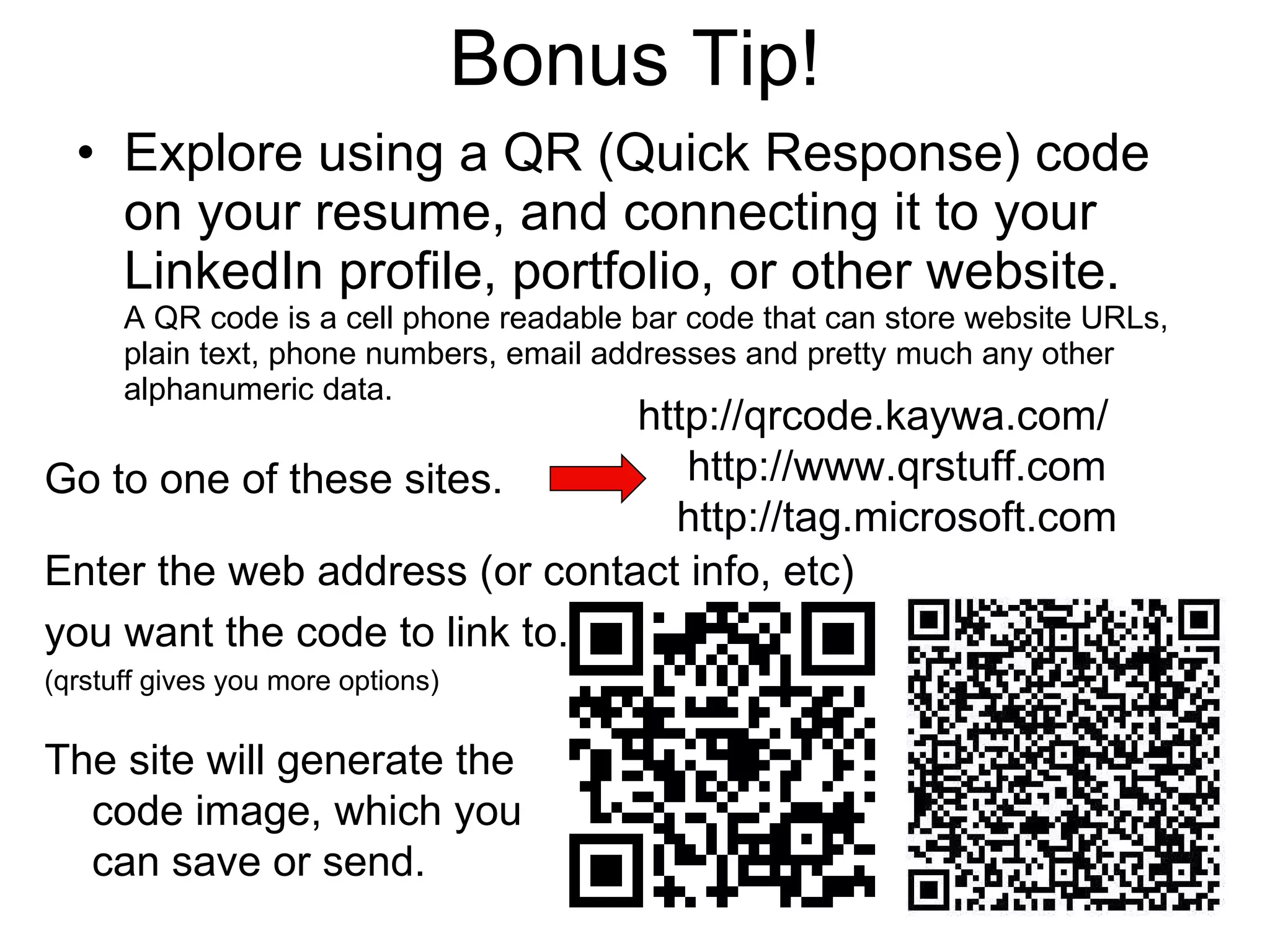 Bonus Tip! Explore using a QR (Quick Response) code on your resume, and connecting it to your LinkedIn profile, portfolio, or other website. A QR code is a cell phone readable bar code that can store website URLs, plain text, phone numbers, email addresses and pretty much any other alphanumeric data. Go to one of these sites. Enter the web address (or contact info, etc) you want the code to link to. (qrstuff gives you more options) The site will generate the code image, which you can save or send. http://qrcode.kaywa.com/ http://www.qrstuff.com http://tag.microsoft.com 