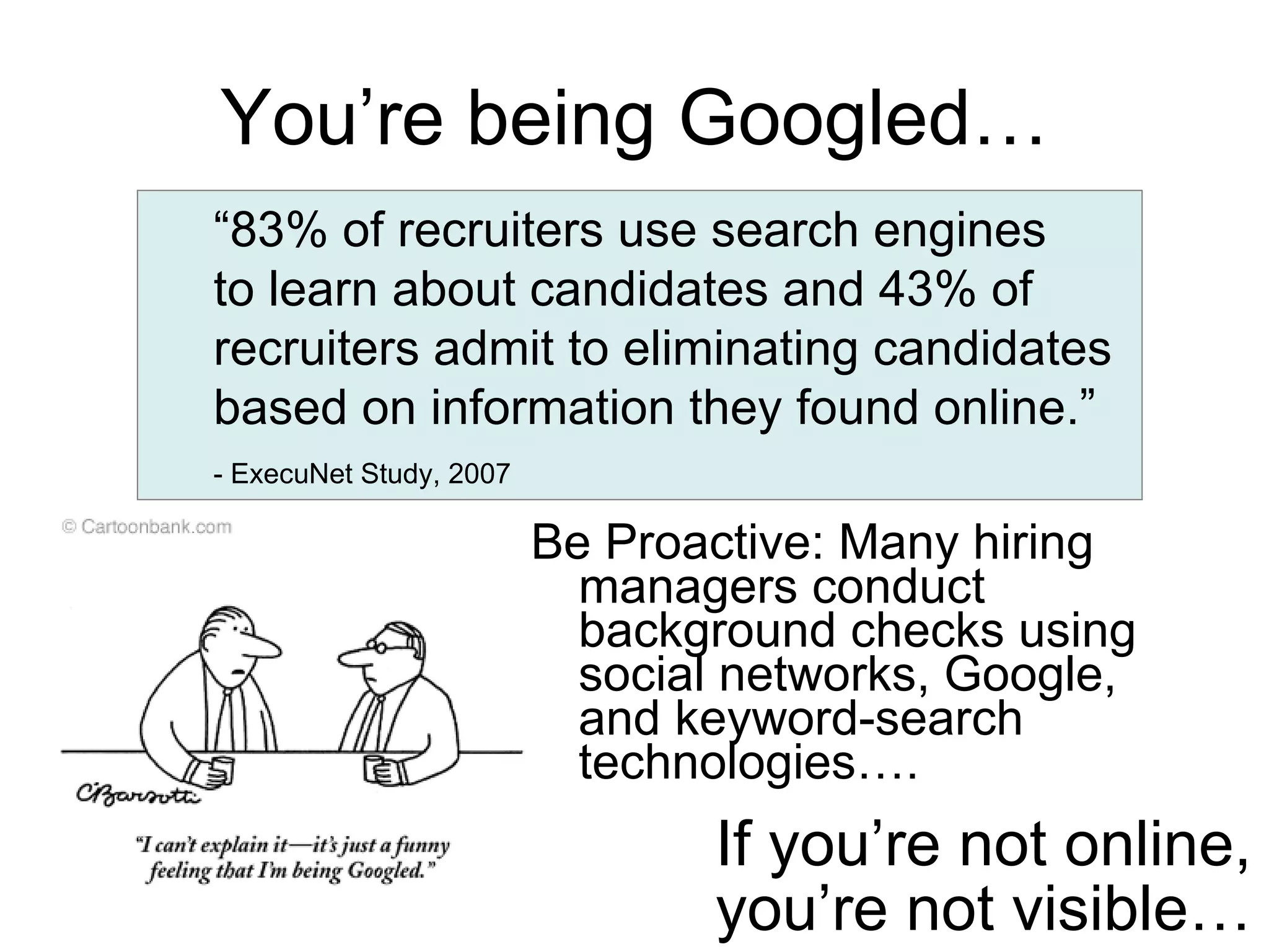 Be Proactive: Many hiring managers conduct background checks using social networks, Google, and keyword-search technologies…. You’re being Googled… “ 83% of recruiters use search engines to learn about candidates and 43% of recruiters admit to eliminating candidates based on information they found online.”  - ExecuNet Study, 2007   If you’re not online, you’re not visible… 