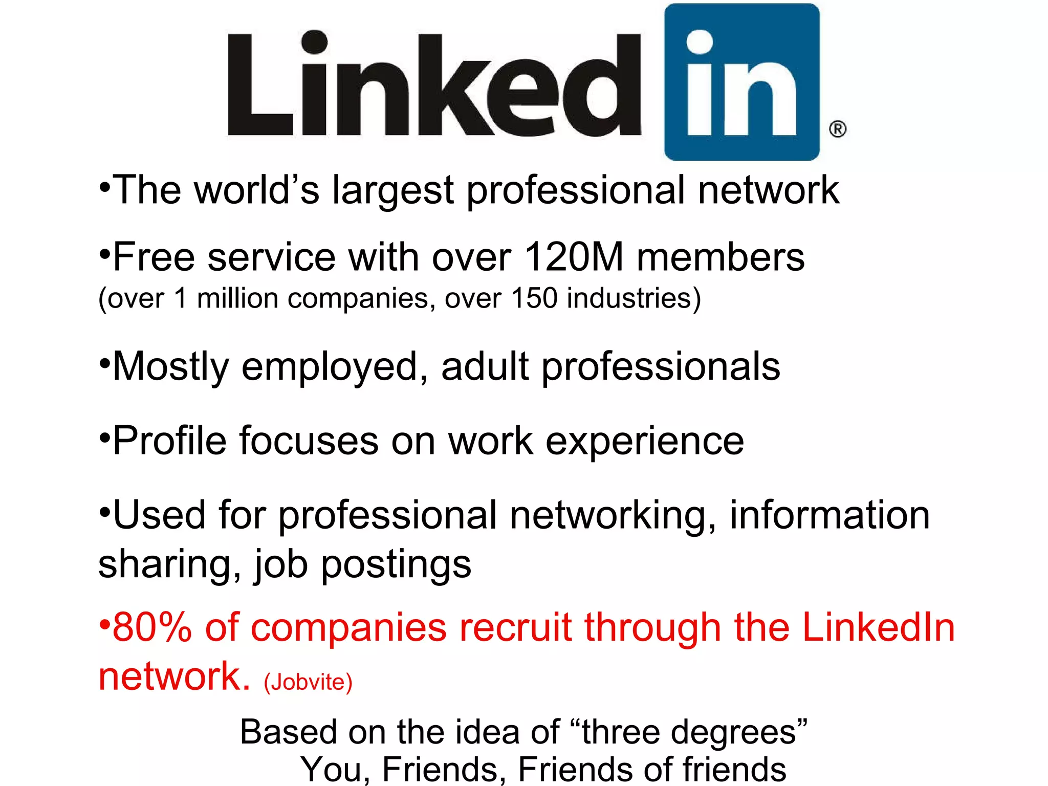 The world’s largest professional network Free service with over 120M members (over 1 million companies, over 150 industries) Mostly employed, adult professionals Profile focuses on work experience Used for professional networking, information sharing, job postings 80% of companies recruit through the LinkedIn network.  (Jobvite) Based on the idea of “three degrees” You, Friends, Friends of friends 