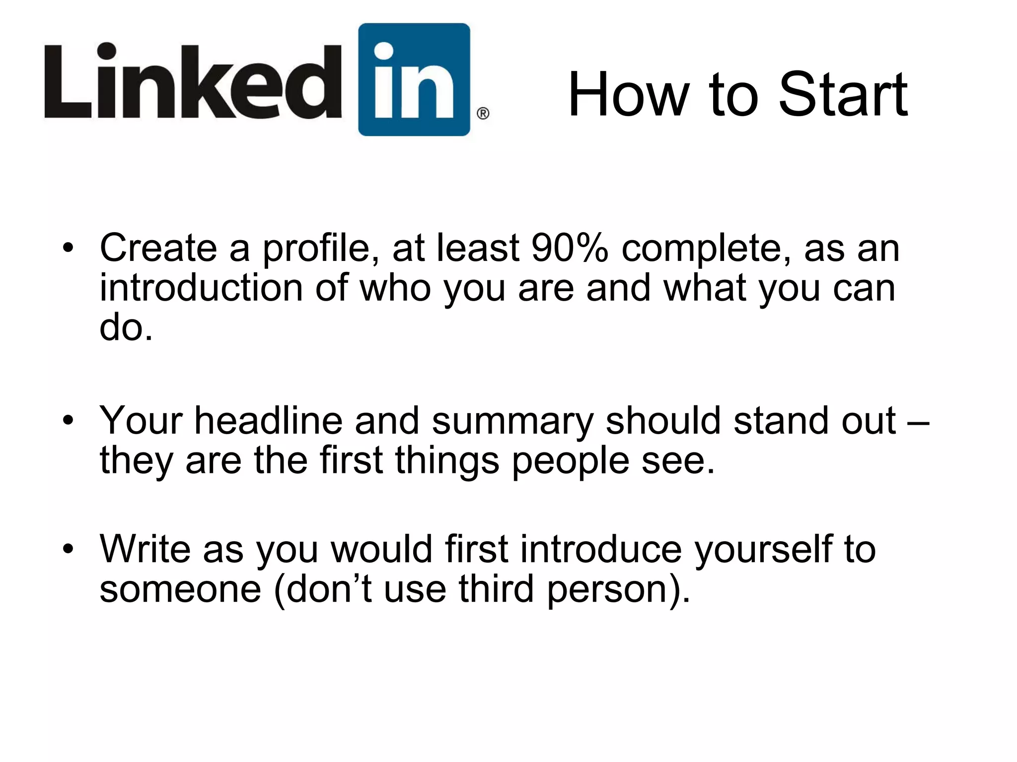 How to Start Create a profile, at least 90% complete, as an introduction of who you are and what you can do. Your headline and summary should stand out – they are the first things people see. Write as you would first introduce yourself to someone (don’t use third person). 