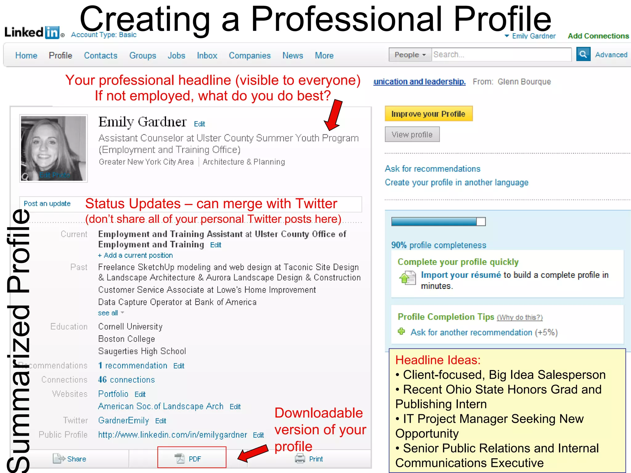 Your professional headline (visible to everyone) If not employed, what do you do best? Summarized Profile Creating a Professional Profile Status Updates – can merge with Twitter   (don’t share all of your personal Twitter posts here) Headline Ideas: • Client-focused, Big Idea Salesperson •  Recent Ohio State Honors Grad and Publishing Intern •  IT Project Manager Seeking New Opportunity •  Senior Public Relations and Internal Communications Executive Downloadable version of your profile 