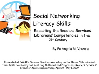 Social Networking Literacy Skills: Recasting the Readers Services   Librarians’ Competencies in the     21 st  Century Presented at PAARL’s Summer Seminar-Workshop on the theme “Librarians at their Best: Envisioning and Realizing Multilevel and Progressive Readers Services” Lyceum of Aparri, Cagayan Valley, April 29 – May 1, 2009 By Fe Angela M. Verzosa 