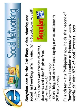 Sosyalan.com is the 1st Pinoy video-sharing and 
social networking site in one. With Sosyalan.com you will 
be able to: 
- Easily connect with friends, relatives, 
classmates and other Filipinos from 
all over the world 
- Create your own webpage 
- Share, blog, and watch videos, tagalog movies, and listen to 
OPM music videos 
Friendster - the Philippines now holds the record of 
“having the most number of Friendster users 
worldwide” with 87% of local Internet users 
 