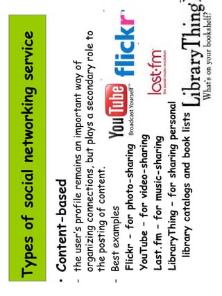 Types of social networking service 
• Content-based 
- the user’s profile remains an important way of 
organizing connections, but plays a secondary role to 
the posting of content. 
- Best examples 
Flickr - for photo-sharing 
YouTube – for video-sharing 
Last.fm – for music-sharing 
LibraryThing – for sharing personal 
library catalogs and book lists 
 