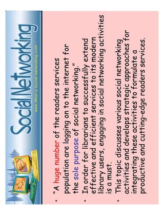 • “A huge number of the readers services 
population are logging on to the internet for 
the sole purpose of social networking.” 
• In order for librarians to successfully extend 
effective and efficient services to its modern 
library users, engaging in social networking activities 
is a must. 
• This topic discusses various social networking 
activities and develops strategic approaches for 
integrating these activities to formulate a 
productive and cutting-edge readers services. 
 
