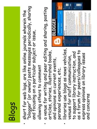 Blogs 
• short for web logs, are like online journals wherein the 
”blogger” (or owner) posts messages periodically, sharing 
and focusing on a particular subject or issue, 
allowing others to comment 
• a venue for writing and peer editing and sharing, posting 
articles, stories, illustrated books, 
and opinions on current events, 
personal experiences, etc. 
• libraries use blogs as news vehicles, 
venues for staff communication, 
to support library instruction, and 
as a forum for peers/colleagues to 
express opinions on library issues 
and concerns 
 