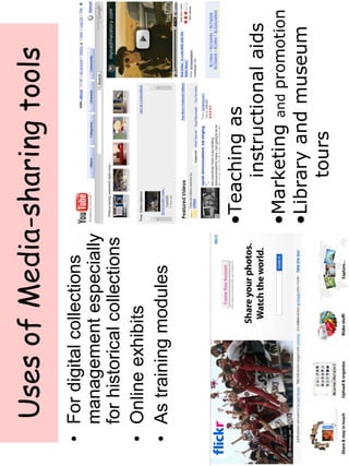 Uses of Media-sharing tools 
• For digital collections 
management especially 
for historical collections 
• Online exhibits 
• As training modules 
•Teaching as 
instructional aids 
•Marketing and promotion 
•Library and museum 
tours 
 