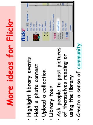 More ideas for Flickr 
• Highlight library events 
• Hold a photo contest 
• Upload a collection 
• Library tour 
• Ask people to post pictures 
of themselves reading or 
using the library 
• Create a sense of community 
 