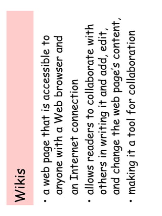 Wikis 
• a web page that is accessible to 
anyone with a Web browser and 
an Internet connection 
• allows readers to collaborate with 
others in writing it and add, edit, 
and change the web page’s content, 
• making it a tool for collaboration 
 