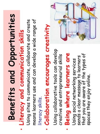 Benefits and Opportunities 
• Literacy and communication skills 
Using sites to communicate, collaborate and create 
means learners use and can develop a wide range of 
literacy skills. 
• Collaboration encourages creativity 
Using collaborative tools can develop 
creative and entrepreneurial skills 
• Being where learners are 
Using social networking services 
sends a clear message to learners 
that you are aware of the types of 
spaces they enjoy online. 
 