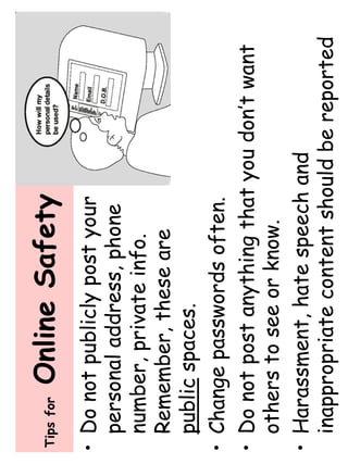 Tips for Online Safety 
• Do not publicly post your 
personal address, phone 
number, private info. 
Remember, these are 
public spaces. 
• Change passwords often. 
• Do not post anything that you don’t want 
others to see or know. 
• Harassment, hate speech and 
inappropriate content should be reported 
 