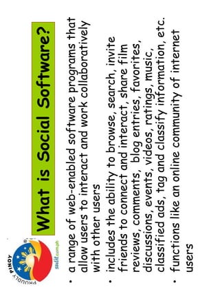 What is Social Software? 
• a range of web-enabled software programs that 
allow users to interact and work collaboratively 
with other users 
• includes the ability to browse, search, invite 
friends to connect and interact, share film 
reviews, comments, blog entries, favorites, 
discussions, events, videos, ratings, music, 
classified ads, tag and classify information, etc. 
• functions like an online community of internet 
users 
 