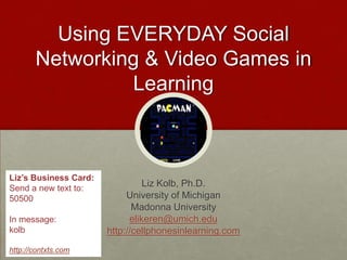 Using EVERYDAY Social Networking & Video Games in Learning Liz Kolb, Ph.D. University of Michigan Madonna University elikeren@umich.edu http://cellphonesinlearning.com http://tiny.cc/ekolb (Presentation) Liz’s Business Card: Send a new text to:  50500 In message:  kolb  http://contxts.com 