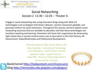 Social Networking Session 2  11:30 – 12:25 -- Theater A Engage in social networking sites using classroom Nings along with Web 2.0 technologies such as Glogster that foster cohesion, connect classrooms globally, and generate content via social interaction. Throughout this session, learners explore social networking resources that are available to educators and how these technologies can transform teaching and learning. Presenters will share their experiences by showcasing high school sites in various content areas such as Journalism in the 21st Century, AP Government, Video/Multimedia and Professional Development. Nashoba Regional High School, Bolton, MA Mary Marotta – Instructional Technology  Laura Pagington – Social Studies Teacher  Adrianne Locke – English Teacher – Linda Offt – Business Technology Teacher Jeremy Roche -Principal Backchannel http://todaysmeet.com/masscuesn Gloghttp://mmarotta.edu.glogster.com/glogsn/ 