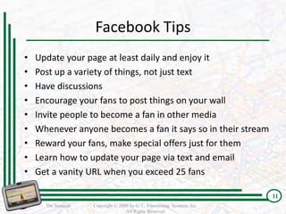 Facebook Tips
•   Update your page at least daily and enjoy it
•   Post up a variety of things, not just text
•   Have discussions
•   Encourage your fans to post things on your wall
•   Invite people to become a fan in other media
•   Whenever anyone becomes a fan it says so in their stream
•   Reward your fans, make special offers just for them
•   Learn how to update your page via text and email
•   Get a vanity URL when you exceed 25 fans

                                                                          11
      The Seminar   Copyright © 2009 by G. C. Franchising Systems, Inc.
                                   All Rights Reserved
 