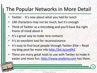 The Popular Networks in More Detail
• Twitter - It’s now about what you had for lunch
• 140 characters may not be much, but it’s enough
• Think of Twitter as a microblog and you’ll have the right
  frame of mind about it
• It’s a great way to make new contacts
• It’s an excellent tool for reconnaissance
• It’s easy to find local people through Twitter Elite – Read
  my blog post for more info http://bit.ly/auI0hZ
• There are many great tools to use with Twitter to make it
  easier and more fun. http://www.oneforty.com has them.

                                                                         12
     The Seminar   Copyright © 2009 by G. C. Franchising Systems, Inc.
                                  All Rights Reserved
 