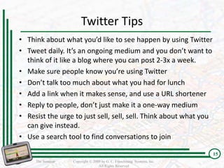 Twitter Tips
• Think about what you’d like to see happen by using Twitter
• Tweet daily. It’s an ongoing medium and you don’t want to
  think of it like a blog where you can post 2-3x a week.
• Make sure people know you’re using Twitter
• Don’t talk too much about what you had for lunch
• Add a link when it makes sense, and use a URL shortener
• Reply to people, don’t just make it a one-way medium
• Resist the urge to just sell, sell, sell. Think about what you
  can give instead.
• Use a search tool to find conversations to join

                                                                         15
     The Seminar   Copyright © 2009 by G. C. Franchising Systems, Inc.
                                  All Rights Reserved
 