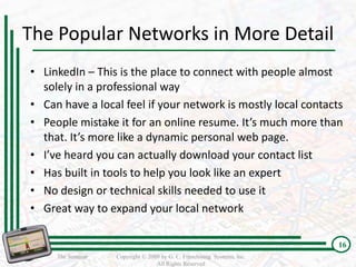 The Popular Networks in More Detail
• LinkedIn – This is the place to connect with people almost
  solely in a professional way
• Can have a local feel if your network is mostly local contacts
• People mistake it for an online resume. It’s much more than
  that. It’s more like a dynamic personal web page.
• I’ve heard you can actually download your contact list
• Has built in tools to help you look like an expert
• No design or technical skills needed to use it
• Great way to expand your local network

                                                                         16
     The Seminar   Copyright © 2009 by G. C. Franchising Systems, Inc.
                                  All Rights Reserved
 