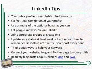 LinkedIn Tips
• Your public profile is searchable. Use keywords.
• Go for 100% completion of your profile
• Use as many of the optional boxes as you can
• Let people know you’re on LinkedIn
• Join appropriate groups or create one
• Update your status at least weekly if not more often, but
  remember LinkedIn is not Twitter. Don’t post every hour.
• Think about ways to help your network
• Connect your website, blog and Twitter page to your profile
• Read my blog posts about LinkedIn: One and Two
                                                                         18
     The Seminar   Copyright © 2009 by G. C. Franchising Systems, Inc.
                                  All Rights Reserved
 