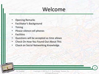 Welcome
•   Opening Remarks
•   Facilitator’s Background
•   Timing
•   Please silence cell phones
•   Facilities
•   Questions will be accepted as time allows
•   Check On How You Found Out About This
•   Check on Social Networking Knowledge




                                                                          2
                                                                          2
    The Seminar     Copyright © 2009 by G. C. Franchising Systems, Inc.
                                   All Rights Reserved
 