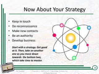 Now About Your Strategy
•   Keep in touch
•   Do reconnaissance
•   Make new contacts
•   Be an authority
•   Develop business

    Start with a strategy. Get good
    at it. Then, take on another
    one as you move down
    towards the bottom two,
    which take time to master.

                                                                           22
       The Seminar   Copyright © 2009 by G. C. Franchising Systems, Inc.
                                    All Rights Reserved
 