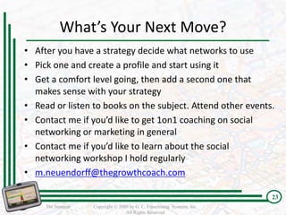 What’s Your Next Move?
• After you have a strategy decide what networks to use
• Pick one and create a profile and start using it
• Get a comfort level going, then add a second one that
  makes sense with your strategy
• Read or listen to books on the subject. Attend other events.
• Contact me if you’d like to get 1on1 coaching on social
  networking or marketing in general
• Contact me if you’d like to learn about the social
  networking workshop I hold regularly
• m.neuendorff@thegrowthcoach.com

                                                                         23
     The Seminar   Copyright © 2009 by G. C. Franchising Systems, Inc.
                                  All Rights Reserved
 