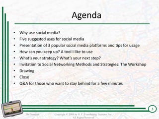 Agenda
•   Why use social media?
•   Five suggested uses for social media
•   Presentation of 3 popular social media platforms and tips for usage
•   How can you keep up? A tool I like to use
•   What’s your strategy? What’s your next step?
•   Invitation to Social Networking Methods and Strategies: The Workshop
•   Drawing
•   Close
•   Q&A for those who want to stay behind for a few minutes




                                                                            3
                                                                            3
       The Seminar    Copyright © 2009 by G. C. Franchising Systems, Inc.
                                     All Rights Reserved
 