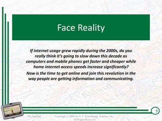 Face Reality

  If internet usage grew rapidly during the 2000s, do you
      really think it’s going to slow down this decade as
computers and mobile phones get faster and cheaper while
     home internet access speeds increase significantly?
Now is the time to get online and join this revolution in the
 way people are getting information and communicating.




                                                                      5
The Seminar     Copyright © 2009 by G. C. Franchising Systems, Inc.
                               All Rights Reserved
 