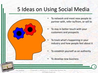 5 Ideas on Using Social Media
                                      • To network and meet new people to
                                        partner with, refer to/from, or sell to

                                      • To stay in better touch with your
                                        customers and prospects

                                      • To track what’s happening in your
                                        industry and how people feel about it

                                      • To establish yourself as an authority

                                      • To develop new business

                                                                                  6
The Seminar   Copyright © 2009 by G. C. Franchising Systems, Inc.
                             All Rights Reserved
 