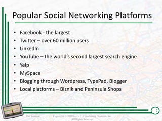 Popular Social Networking Platforms
•   Facebook - the largest
•   Twitter – over 60 million users
•   LinkedIn
•   YouTube – the world’s second largest search engine
•   Yelp
•   MySpace
•   Blogging through Wordpress, TypePad, Blogger
•   Local platforms – Biznik and Peninsula Shops


                                                                          7
      The Seminar   Copyright © 2009 by G. C. Franchising Systems, Inc.
                                   All Rights Reserved
 