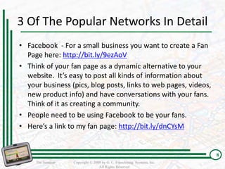 3 Of The Popular Networks In Detail
• Facebook - For a small business you want to create a Fan
  Page here: http://bit.ly/9ezAoV
• Think of your fan page as a dynamic alternative to your
  website. It’s easy to post all kinds of information about
  your business (pics, blog posts, links to web pages, videos,
  new product info) and have conversations with your fans.
  Think of it as creating a community.
• People need to be using Facebook to be your fans.
• Here’s a link to my fan page: http://bit.ly/dnCYsM


                                                                         8
     The Seminar   Copyright © 2009 by G. C. Franchising Systems, Inc.
                                  All Rights Reserved
 