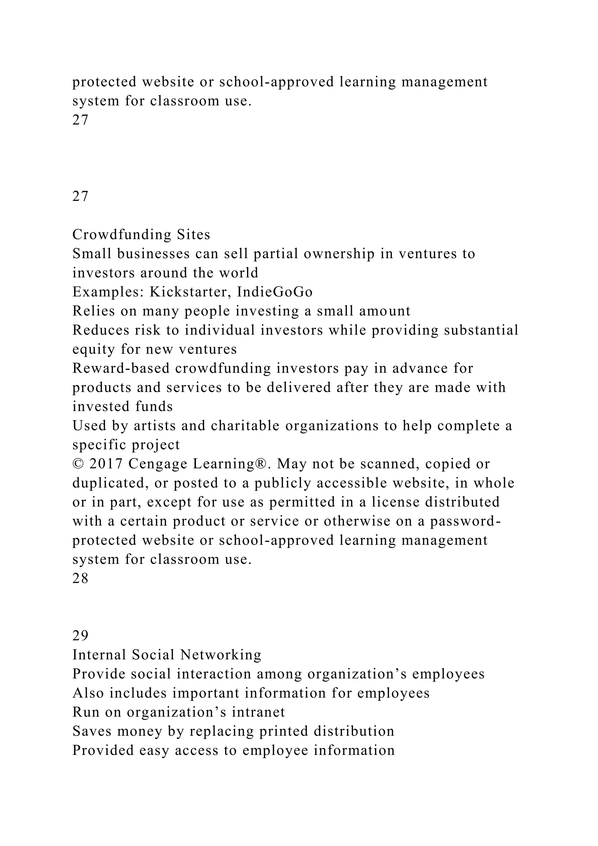 protected website or school-approved learning management
system for classroom use.
27
27
Crowdfunding Sites
Small businesses can sell partial ownership in ventures to
investors around the world
Examples: Kickstarter, IndieGoGo
Relies on many people investing a small amount
Reduces risk to individual investors while providing substantial
equity for new ventures
Reward-based crowdfunding investors pay in advance for
products and services to be delivered after they are made with
invested funds
Used by artists and charitable organizations to help complete a
specific project
© 2017 Cengage Learning®. May not be scanned, copied or
duplicated, or posted to a publicly accessible website, in whole
or in part, except for use as permitted in a license distributed
with a certain product or service or otherwise on a password-
protected website or school-approved learning management
system for classroom use.
28
29
Internal Social Networking
Provide social interaction among organization’s employees
Also includes important information for employees
Run on organization’s intranet
Saves money by replacing printed distribution
Provided easy access to employee information
 