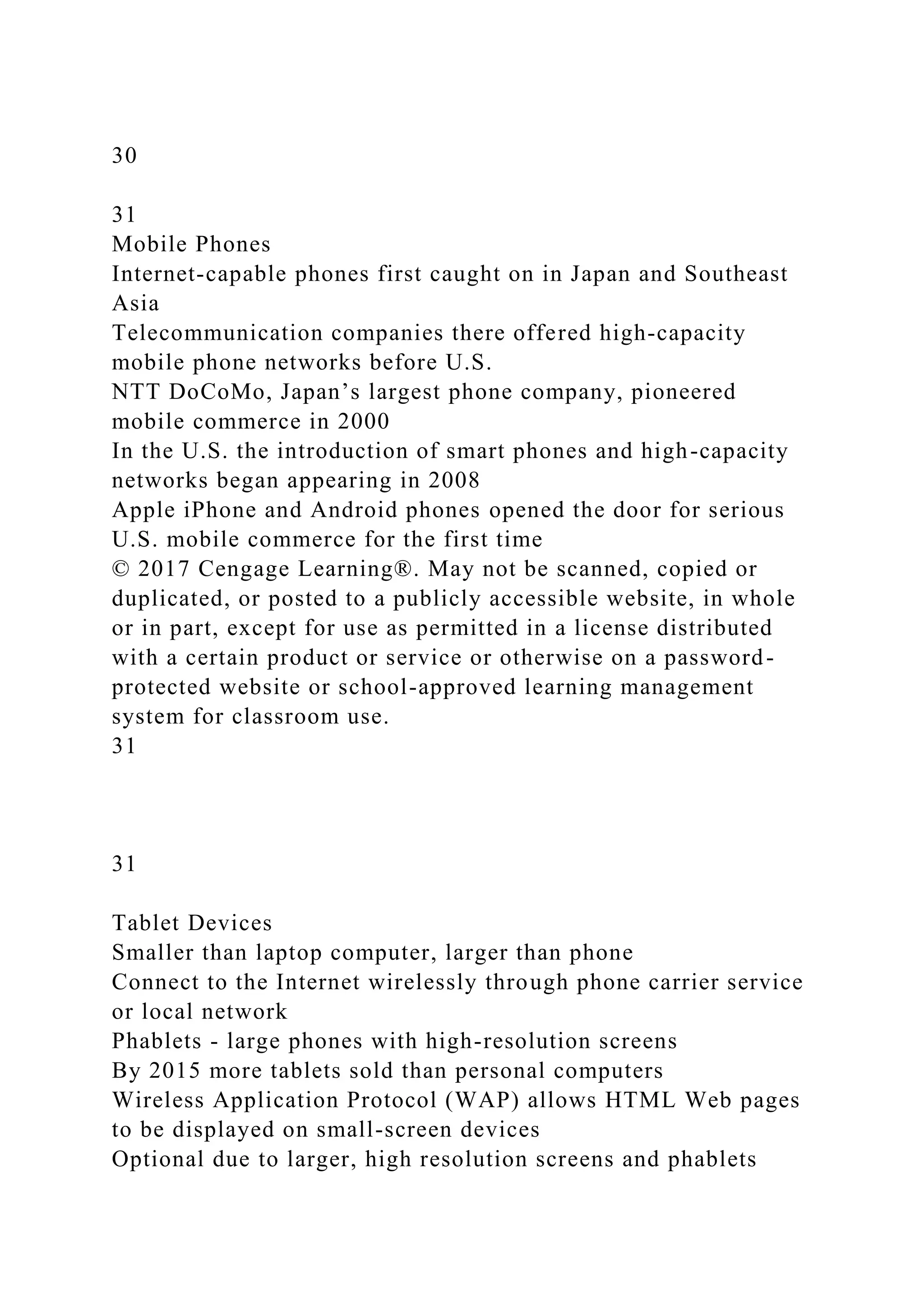 30
31
Mobile Phones
Internet-capable phones first caught on in Japan and Southeast
Asia
Telecommunication companies there offered high-capacity
mobile phone networks before U.S.
NTT DoCoMo, Japan’s largest phone company, pioneered
mobile commerce in 2000
In the U.S. the introduction of smart phones and high-capacity
networks began appearing in 2008
Apple iPhone and Android phones opened the door for serious
U.S. mobile commerce for the first time
© 2017 Cengage Learning®. May not be scanned, copied or
duplicated, or posted to a publicly accessible website, in whole
or in part, except for use as permitted in a license distributed
with a certain product or service or otherwise on a password-
protected website or school-approved learning management
system for classroom use.
31
31
Tablet Devices
Smaller than laptop computer, larger than phone
Connect to the Internet wirelessly through phone carrier service
or local network
Phablets - large phones with high-resolution screens
By 2015 more tablets sold than personal computers
Wireless Application Protocol (WAP) allows HTML Web pages
to be displayed on small-screen devices
Optional due to larger, high resolution screens and phablets
 
