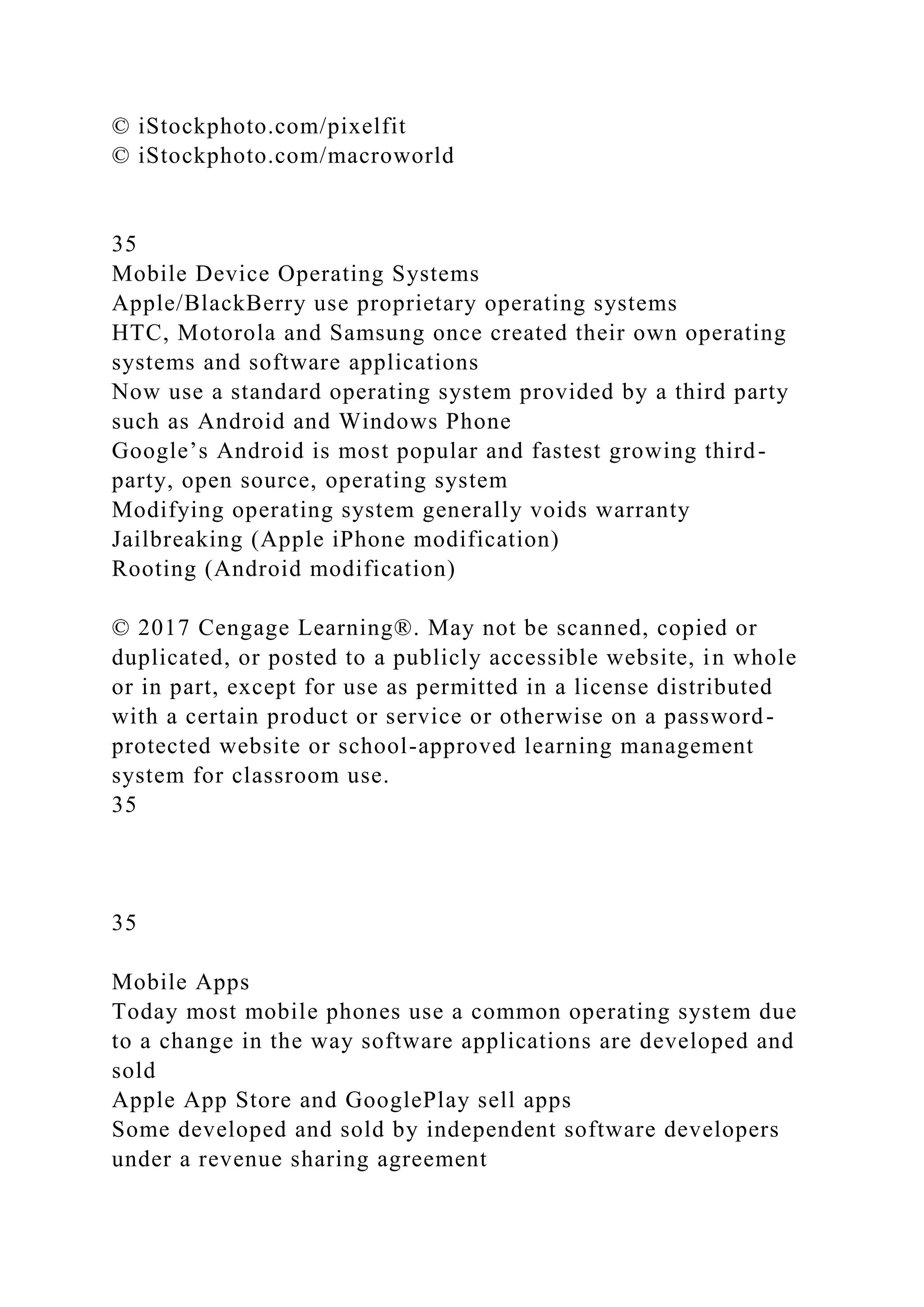 © iStockphoto.com/pixelfit
© iStockphoto.com/macroworld
35
Mobile Device Operating Systems
Apple/BlackBerry use proprietary operating systems
HTC, Motorola and Samsung once created their own operating
systems and software applications
Now use a standard operating system provided by a third party
such as Android and Windows Phone
Google’s Android is most popular and fastest growing third-
party, open source, operating system
Modifying operating system generally voids warranty
Jailbreaking (Apple iPhone modification)
Rooting (Android modification)
© 2017 Cengage Learning®. May not be scanned, copied or
duplicated, or posted to a publicly accessible website, in whole
or in part, except for use as permitted in a license distributed
with a certain product or service or otherwise on a password-
protected website or school-approved learning management
system for classroom use.
35
35
Mobile Apps
Today most mobile phones use a common operating system due
to a change in the way software applications are developed and
sold
Apple App Store and GooglePlay sell apps
Some developed and sold by independent software developers
under a revenue sharing agreement
 